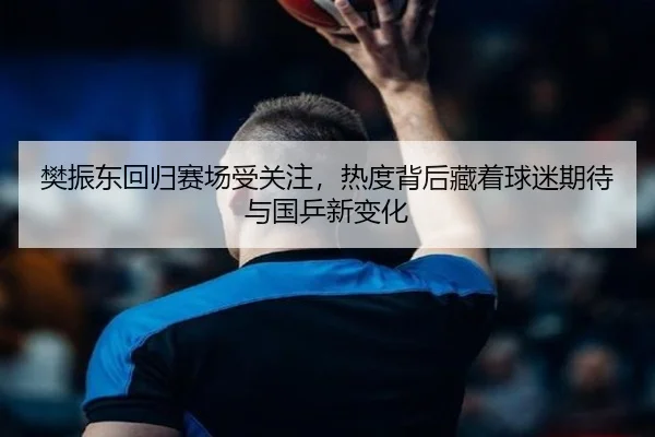 樊振东回归赛场受关注，热度背后藏着球迷期待与国乒新变化 | maiqiuwang